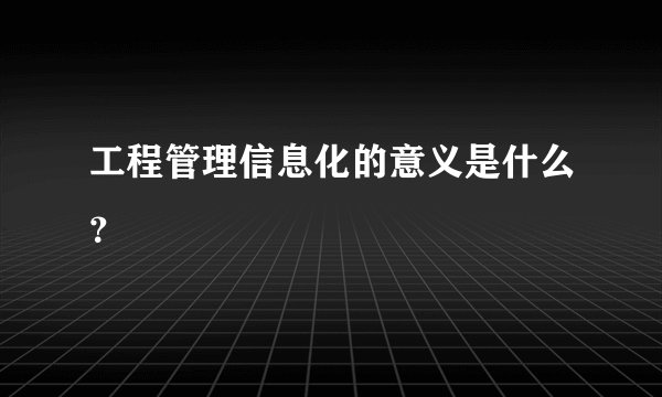 工程管理信息化的意义是什么？
