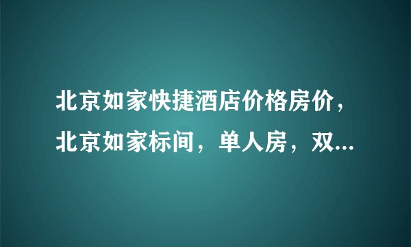 北京如家快捷酒店价格房价，北京如家标间，单人房，双人间价格多少