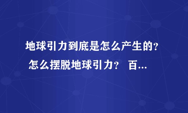 地球引力到底是怎么产生的？ 怎么摆脱地球引力？ 百度一搜都解释 为 具体为什么有引力 还没有弄清楚。