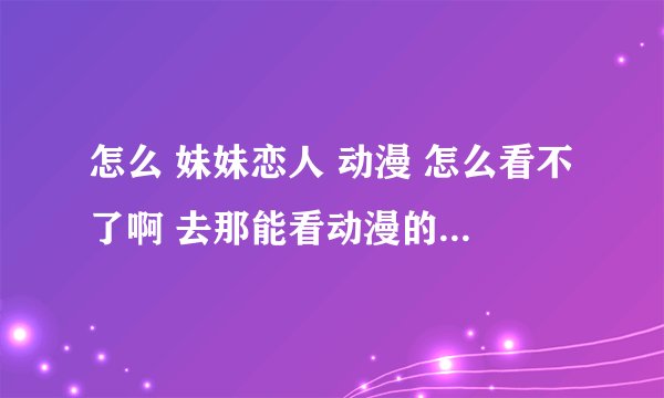 怎么 妹妹恋人 动漫 怎么看不了啊 去那能看动漫的 妹妹恋人 啊还有别的兄妹的动漫吗 ？