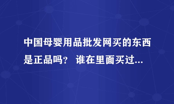 中国母婴用品批发网买的东西是正品吗？ 谁在里面买过？ 急求答案，谢谢!