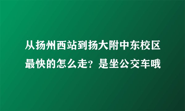 从扬州西站到扬大附中东校区最快的怎么走？是坐公交车哦