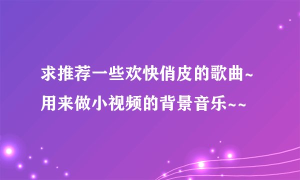 求推荐一些欢快俏皮的歌曲~用来做小视频的背景音乐~~