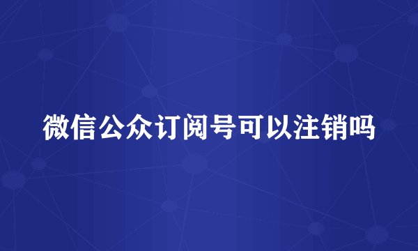 微信公众订阅号可以注销吗
