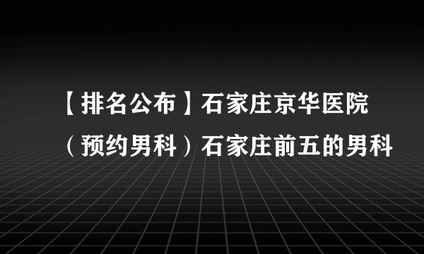 【排名公布】石家庄京华医院（预约男科）石家庄前五的男科