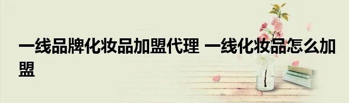 一线品牌化妆品加盟代理 一线化妆品怎么加盟