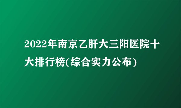 2022年南京乙肝大三阳医院十大排行榜(综合实力公布)