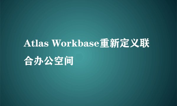 Atlas Workbase重新定义联合办公空间