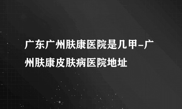 广东广州肤康医院是几甲-广州肤康皮肤病医院地址