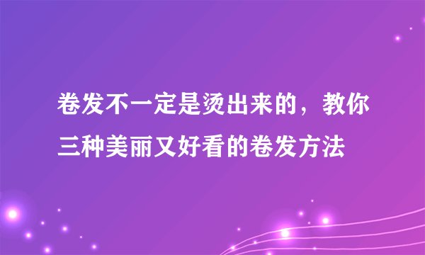 卷发不一定是烫出来的，教你三种美丽又好看的卷发方法