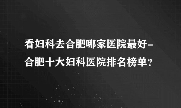 看妇科去合肥哪家医院最好-合肥十大妇科医院排名榜单？