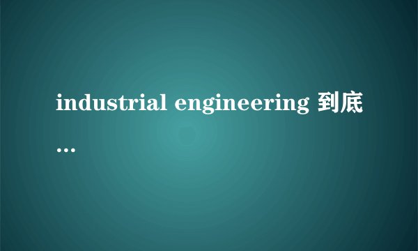 industrial engineering 到底是什么？ 这个专业学什么？ 出来就业又是哪方面呢？ 跪求高人指点？？