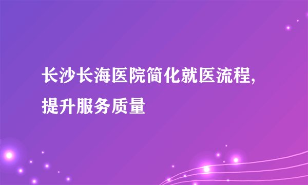 长沙长海医院简化就医流程,提升服务质量