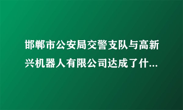 邯郸市公安局交警支队与高新兴机器人有限公司达成了什么合作？