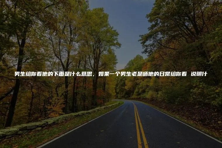 男生给你看他的下面是什么意思，如果一个男生老是晒他的日常给你看 说明什