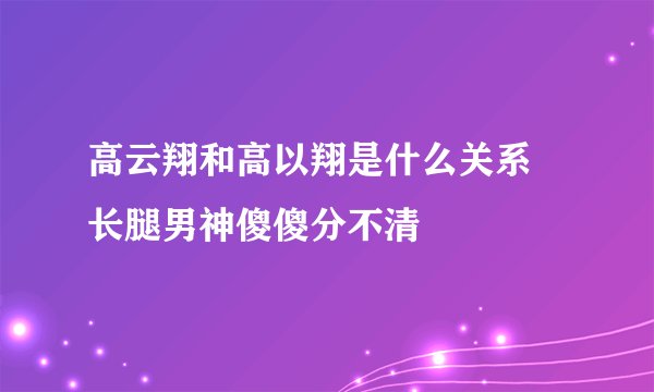 高云翔和高以翔是什么关系 长腿男神傻傻分不清