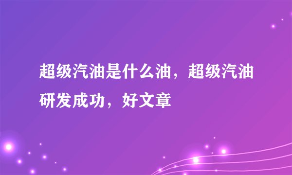 超级汽油是什么油，超级汽油研发成功，好文章