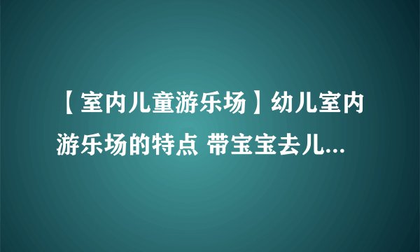 【室内儿童游乐场】幼儿室内游乐场的特点 带宝宝去儿童室内游乐场注意事项