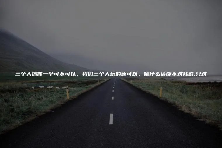三个人搞你一个可不可以，我们三个人玩的还可以，她什么话都不对我说,只对