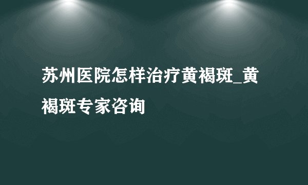 苏州医院怎样治疗黄褐斑_黄褐斑专家咨询