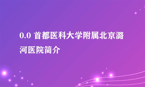 0.0 首都医科大学附属北京潞河医院简介