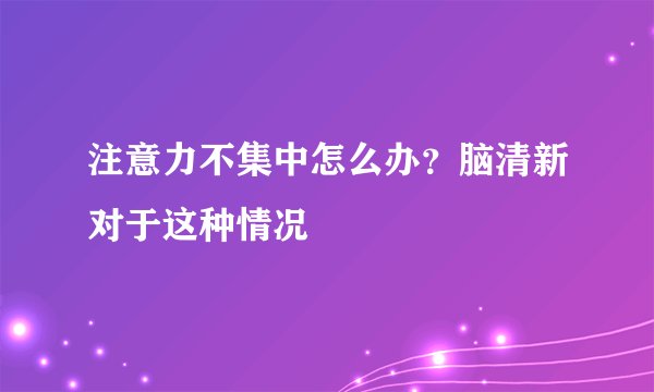 注意力不集中怎么办？脑清新对于这种情况