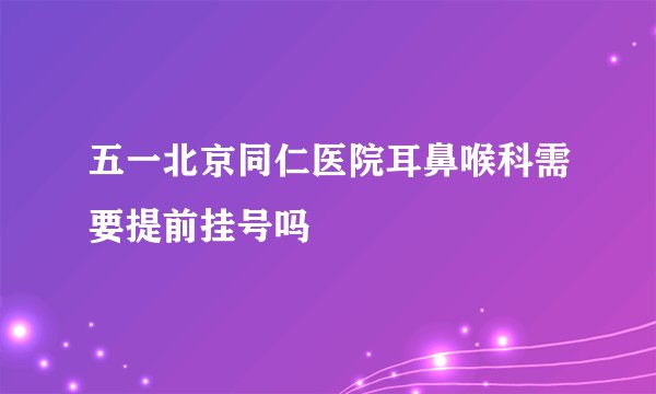 五一北京同仁医院耳鼻喉科需要提前挂号吗