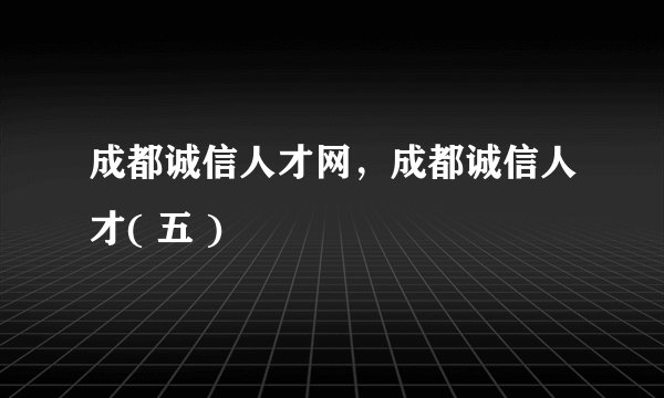 成都诚信人才网，成都诚信人才( 五 )