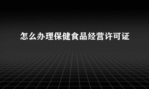 怎么办理保健食品经营许可证