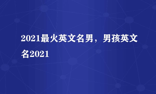 2021最火英文名男，男孩英文名2021