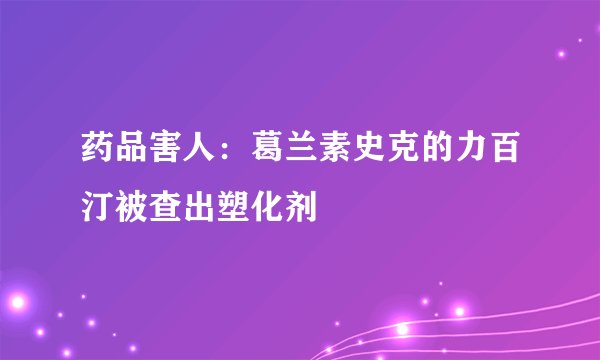 药品害人：葛兰素史克的力百汀被查出塑化剂