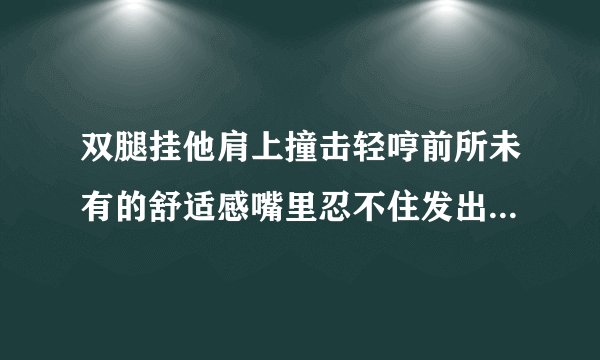 双腿挂他肩上撞击轻哼前所未有的舒适感嘴里忍不住发出声情感口述