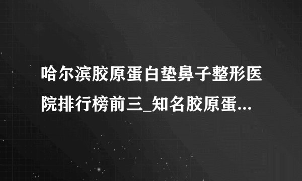 哈尔滨胶原蛋白垫鼻子整形医院排行榜前三_知名胶原蛋白垫鼻子美容整形医院排名【附价格】