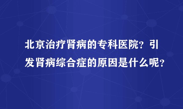 北京治疗肾病的专科医院？引发肾病综合症的原因是什么呢？