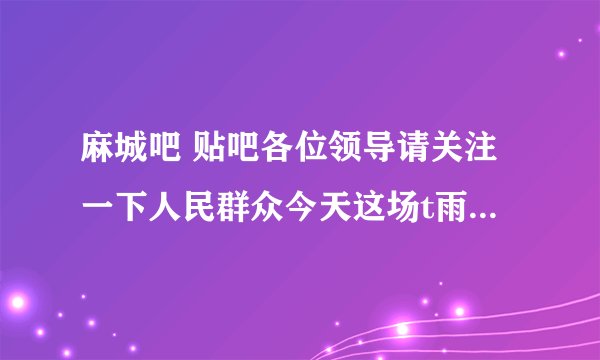 麻城吧 贴吧各位领导请关注一下人民群众今天这场t雨我们小区家里都进了水了还是从卫生间进的
