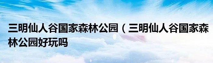 三明仙人谷国家森林公园（三明仙人谷国家森林公园好玩吗