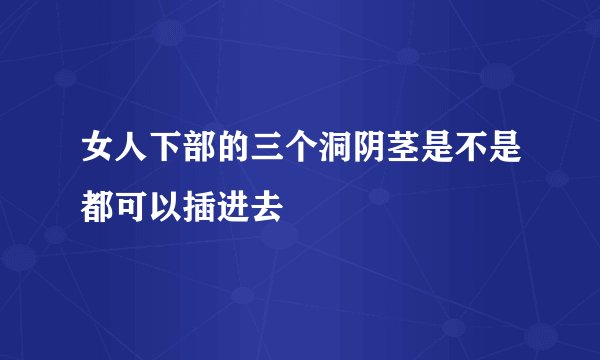 女人下部的三个洞阴茎是不是都可以插进去