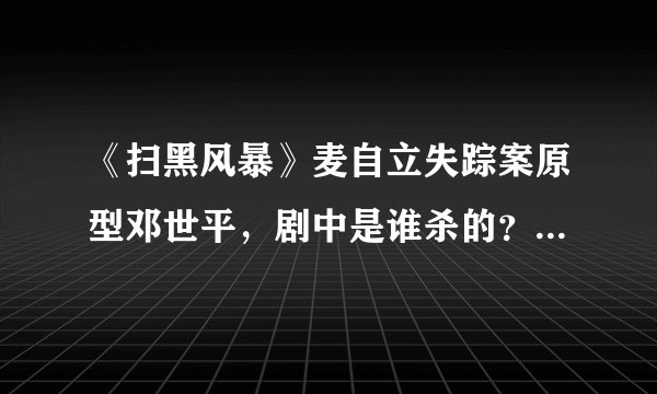 《扫黑风暴》麦自立失踪案原型邓世平，剧中是谁杀的？伊河新村原型是什么案件