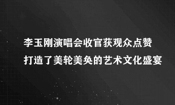 李玉刚演唱会收官获观众点赞打造了美轮美奂的艺术文化盛宴