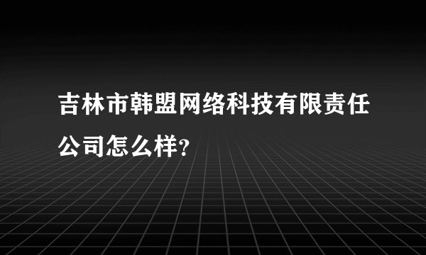 吉林市韩盟网络科技有限责任公司怎么样？