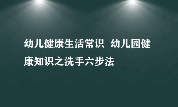 幼儿健康生活常识  幼儿园健康知识之洗手六步法