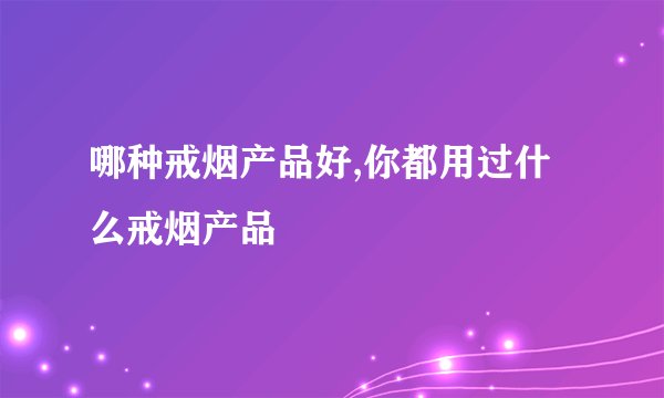 哪种戒烟产品好,你都用过什么戒烟产品