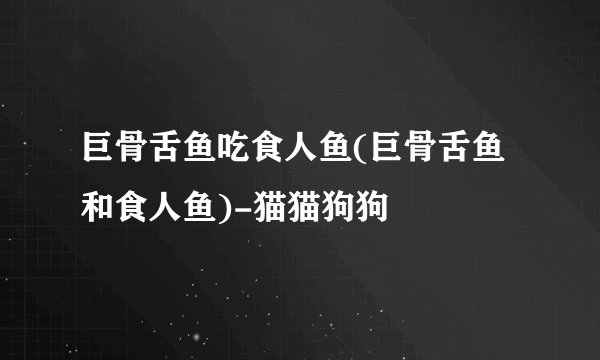 巨骨舌鱼吃食人鱼(巨骨舌鱼和食人鱼)-猫猫狗狗