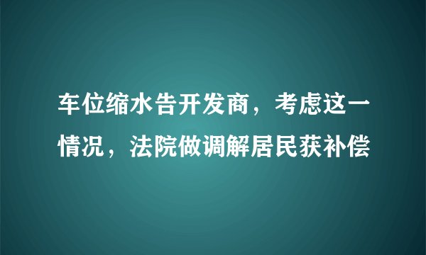 车位缩水告开发商，考虑这一情况，法院做调解居民获补偿
