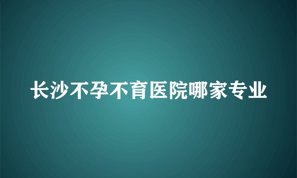 长沙不孕不育医院哪家专业