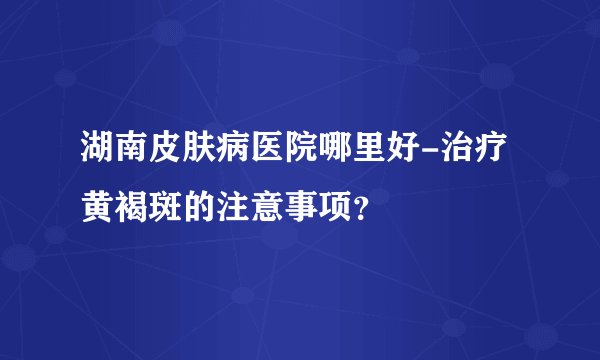 湖南皮肤病医院哪里好-治疗黄褐斑的注意事项？