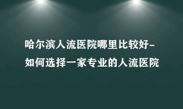 哈尔滨人流医院哪里比较好-如何选择一家专业的人流医院