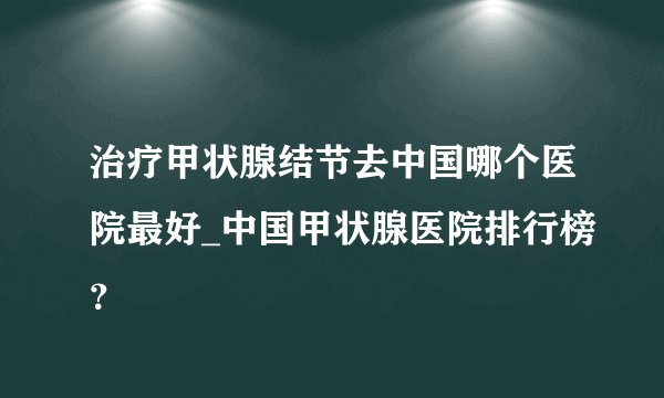 治疗甲状腺结节去中国哪个医院最好_中国甲状腺医院排行榜？