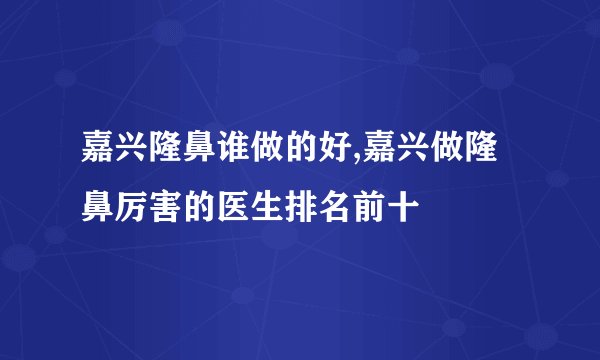 嘉兴隆鼻谁做的好,嘉兴做隆鼻厉害的医生排名前十