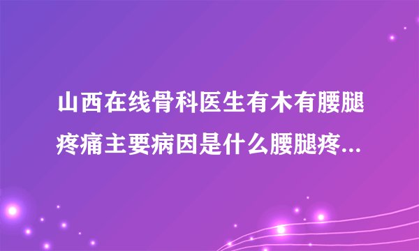山西在线骨科医生有木有腰腿疼痛主要病因是什么腰腿疼...